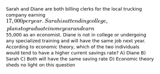 Sarah and Diane are both billing clerks for the local trucking company earning 17,000 per year. Sarah is attending college, plans to graduate in one year and earn55,000 as an economist. Diane is not in college or undergoing any specialized training and will have the same job next year. According to economic theory, which of the two individuals would tend to have a higher current savings rate? A) Diane B) Sarah C) Both will have the same saving rate D) Economic theory sheds no light on this question