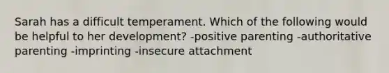 Sarah has a difficult temperament. Which of the following would be helpful to her development? -positive parenting -authoritative parenting -imprinting -insecure attachment