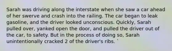 Sarah was driving along the interstate when she saw a car ahead of her swerve and crash into the railing. The car began to leak gasoline, and the driver looked unconscious. Quickly, Sarah pulled over, yanked open the door, and pulled the driver out of the car, to safety. But in the process of doing so, Sarah unintentionally cracked 2 of the driver's ribs. `