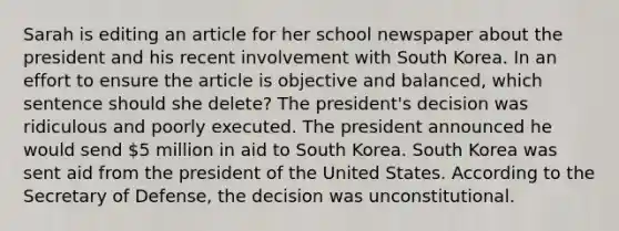 Sarah is editing an article for her school newspaper about the president and his recent involvement with South Korea. In an effort to ensure the article is objective and balanced, which sentence should she delete? The president's decision was ridiculous and poorly executed. The president announced he would send 5 million in aid to South Korea. South Korea was sent aid from the president of the United States. According to the Secretary of Defense, the decision was unconstitutional.