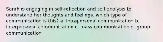 Sarah is engaging in self-reflection and self analysis to understand her thoughts and feelings. which type of communication is this? a. intrapersonal communication b. interpersonal communication c. mass communication d. group communication