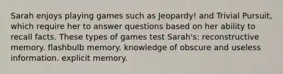 Sarah enjoys playing games such as Jeopardy! and Trivial Pursuit, which require her to answer questions based on her ability to recall facts. These types of games test Sarah's: reconstructive memory. flashbulb memory. knowledge of obscure and useless information. explicit memory.