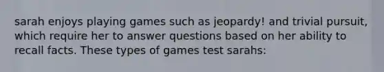 sarah enjoys playing games such as jeopardy! and trivial pursuit, which require her to answer questions based on her ability to recall facts. These types of games test sarahs: