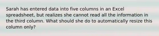 Sarah has entered data into five columns in an Excel spreadsheet, but realizes she cannot read all the information in the third column. What should she do to automatically resize this column only?