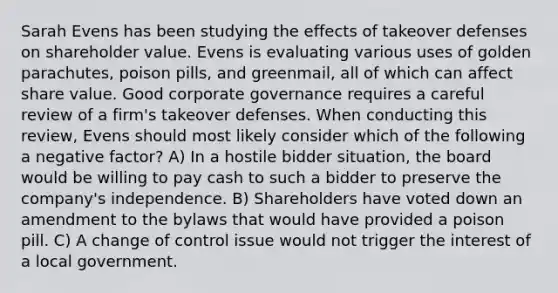 Sarah Evens has been studying the effects of takeover defenses on shareholder value. Evens is evaluating various uses of golden parachutes, poison pills, and greenmail, all of which can affect share value. Good corporate governance requires a careful review of a firm's takeover defenses. When conducting this review, Evens should most likely consider which of the following a negative factor? A) In a hostile bidder situation, the board would be willing to pay cash to such a bidder to preserve the company's independence. B) Shareholders have voted down an amendment to the bylaws that would have provided a poison pill. C) A change of control issue would not trigger the interest of a local government.