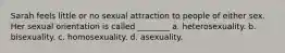 Sarah feels little or no sexual attraction to people of either sex. Her sexual orientation is called ________ a. heterosexuality. b. bisexuality. c. homosexuality. d. asexuality.