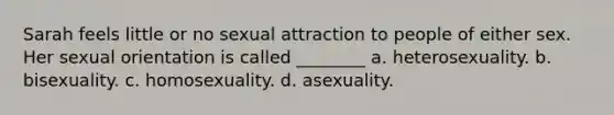 Sarah feels little or no sexual attraction to people of either sex. Her sexual orientation is called ________ a. heterosexuality. b. bisexuality. c. homosexuality. d. asexuality.