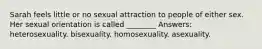 Sarah feels little or no sexual attraction to people of either sex. Her sexual orientation is called ________ Answers: heterosexuality. bisexuality. homosexuality. asexuality.