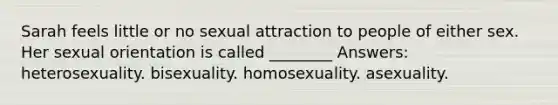 Sarah feels little or no sexual attraction to people of either sex. Her sexual orientation is called ________ Answers: heterosexuality. bisexuality. homosexuality. asexuality.