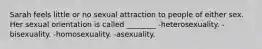 Sarah feels little or no sexual attraction to people of either sex. Her sexual orientation is called ________ -heterosexuality. -bisexuality. -homosexuality. -asexuality.