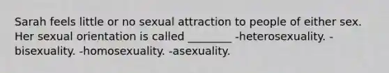 Sarah feels little or no sexual attraction to people of either sex. Her sexual orientation is called ________ -heterosexuality. -bisexuality. -homosexuality. -asexuality.