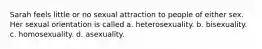 Sarah feels little or no sexual attraction to people of either sex. Her sexual orientation is called a. heterosexuality. b. bisexuality. c. homosexuality. d. asexuality.