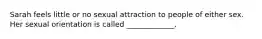 Sarah feels little or no sexual attraction to people of either sex. Her sexual orientation is called _____________.