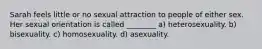 Sarah feels little or no sexual attraction to people of either sex. Her sexual orientation is called ________ a) heterosexuality. b) bisexuality. c) homosexuality. d) asexuality.