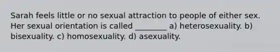 Sarah feels little or no sexual attraction to people of either sex. Her sexual orientation is called ________ a) heterosexuality. b) bisexuality. c) homosexuality. d) asexuality.