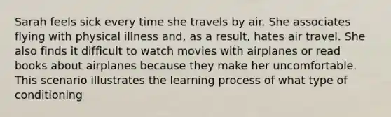 Sarah feels sick every time she travels by air. She associates flying with physical illness and, as a result, hates air travel. She also finds it difficult to watch movies with airplanes or read books about airplanes because they make her uncomfortable. This scenario illustrates the learning process of what type of conditioning