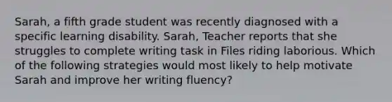 Sarah, a fifth grade student was recently diagnosed with a specific learning disability. Sarah, Teacher reports that she struggles to complete writing task in Files riding laborious. Which of the following strategies would most likely to help motivate Sarah and improve her writing fluency?