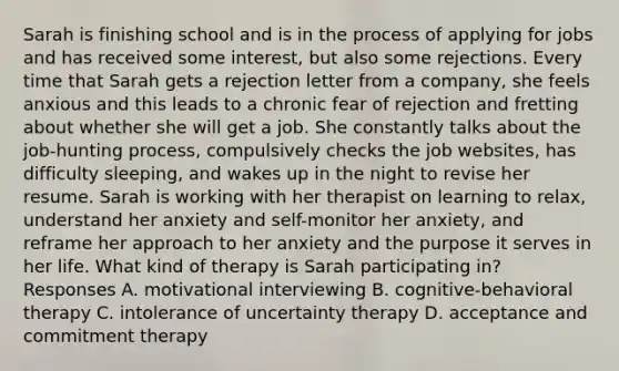 Sarah is finishing school and is in the process of applying for jobs and has received some interest, but also some rejections. Every time that Sarah gets a rejection letter from a company, she feels anxious and this leads to a chronic fear of rejection and fretting about whether she will get a job. She constantly talks about the job-hunting process, compulsively checks the job websites, has difficulty sleeping, and wakes up in the night to revise her resume. Sarah is working with her therapist on learning to relax, understand her anxiety and self-monitor her anxiety, and reframe her approach to her anxiety and the purpose it serves in her life. What kind of therapy is Sarah participating in? Responses A. motivational interviewing B. cognitive-behavioral therapy C. intolerance of uncertainty therapy D. acceptance and commitment therapy