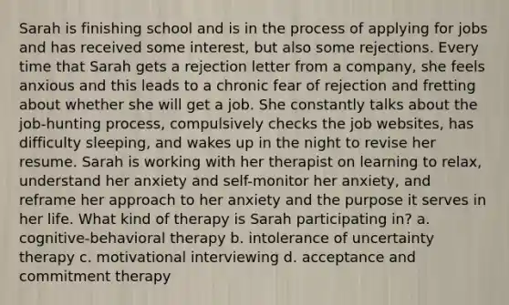 Sarah is finishing school and is in the process of applying for jobs and has received some interest, but also some rejections. Every time that Sarah gets a rejection letter from a company, she feels anxious and this leads to a chronic fear of rejection and fretting about whether she will get a job. She constantly talks about the job-hunting process, compulsively checks the job websites, has difficulty sleeping, and wakes up in the night to revise her resume. Sarah is working with her therapist on learning to relax, understand her anxiety and self-monitor her anxiety, and reframe her approach to her anxiety and the purpose it serves in her life. What kind of therapy is Sarah participating in? a. cognitive-behavioral therapy b. intolerance of uncertainty therapy c. motivational interviewing d. acceptance and commitment therapy