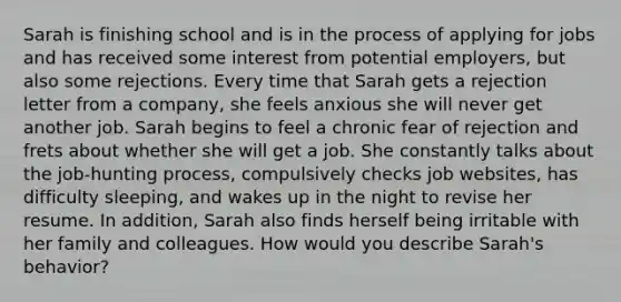 Sarah is finishing school and is in the process of applying for jobs and has received some interest from potential employers, but also some rejections. Every time that Sarah gets a rejection letter from a company, she feels anxious she will never get another job. Sarah begins to feel a chronic fear of rejection and frets about whether she will get a job. She constantly talks about the job-hunting process, compulsively checks job websites, has difficulty sleeping, and wakes up in the night to revise her resume. In addition, Sarah also finds herself being irritable with her family and colleagues. How would you describe Sarah's behavior?