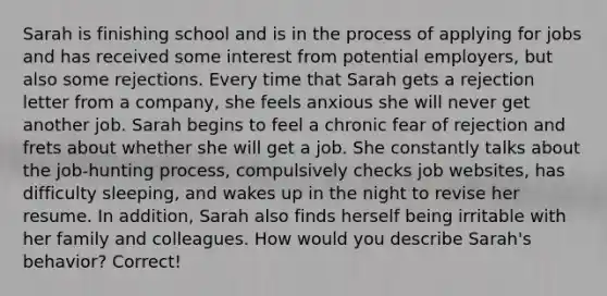 Sarah is finishing school and is in the process of applying for jobs and has received some interest from potential employers, but also some rejections. Every time that Sarah gets a rejection letter from a company, she feels anxious she will never get another job. Sarah begins to feel a chronic fear of rejection and frets about whether she will get a job. She constantly talks about the job-hunting process, compulsively checks job websites, has difficulty sleeping, and wakes up in the night to revise her resume. In addition, Sarah also finds herself being irritable with her family and colleagues. How would you describe Sarah's behavior? Correct!