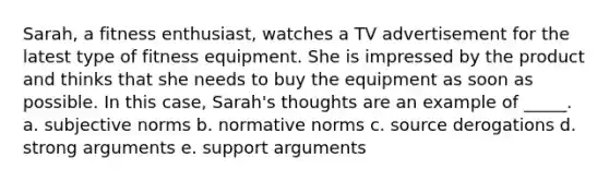 Sarah, a fitness enthusiast, watches a TV advertisement for the latest type of fitness equipment. She is impressed by the product and thinks that she needs to buy the equipment as soon as possible. In this case, Sarah's thoughts are an example of _____. a. subjective norms b. normative norms c. source derogations d. strong arguments e. support arguments