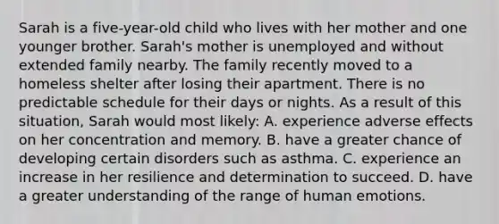 Sarah is a five-year-old child who lives with her mother and one younger brother. Sarah's mother is unemployed and without extended family nearby. The family recently moved to a homeless shelter after losing their apartment. There is no predictable schedule for their days or nights. As a result of this situation, Sarah would most likely: A. experience adverse effects on her concentration and memory. B. have a greater chance of developing certain disorders such as asthma. C. experience an increase in her resilience and determination to succeed. D. have a greater understanding of the range of human emotions.