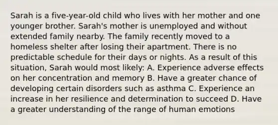 Sarah is a five-year-old child who lives with her mother and one younger brother. Sarah's mother is unemployed and without extended family nearby. The family recently moved to a homeless shelter after losing their apartment. There is no predictable schedule for their days or nights. As a result of this situation, Sarah would most likely: A. Experience adverse effects on her concentration and memory B. Have a greater chance of developing certain disorders such as asthma C. Experience an increase in her resilience and determination to succeed D. Have a greater understanding of the range of human emotions