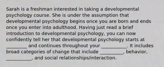 Sarah is a freshman interested in taking a developmental psychology course. She is under the assumption that developmental psychology begins once you are born and ends once you enter into adulthood. Having just read a brief introduction to developmental psychology, you can now confidently tell her that developmental psychology starts at _________ and continues throughout your ___________. It includes broad categories of change that include __________, behavior, ___________, and social relationships/interaction.