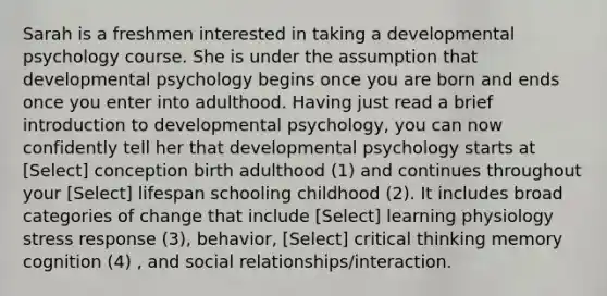 Sarah is a freshmen interested in taking a developmental psychology course. She is under the assumption that developmental psychology begins once you are born and ends once you enter into adulthood. Having just read a brief introduction to developmental psychology, you can now confidently tell her that developmental psychology starts at [Select] conception birth adulthood (1) and continues throughout your [Select] lifespan schooling childhood (2). It includes broad categories of change that include [Select] learning physiology stress response (3), behavior, [Select] critical thinking memory cognition (4) , and social relationships/interaction.