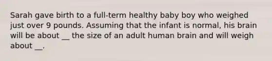 Sarah gave birth to a full-term healthy baby boy who weighed just over 9 pounds. Assuming that the infant is normal, his brain will be about __ the size of an adult human brain and will weigh about __.