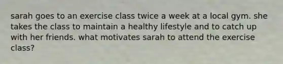 sarah goes to an exercise class twice a week at a local gym. she takes the class to maintain a healthy lifestyle and to catch up with her friends. what motivates sarah to attend the exercise class?