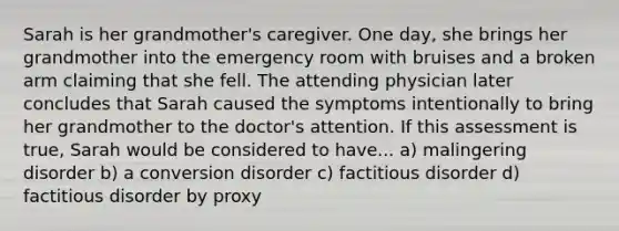 Sarah is her grandmother's caregiver. One day, she brings her grandmother into the emergency room with bruises and a broken arm claiming that she fell. The attending physician later concludes that Sarah caused the symptoms intentionally to bring her grandmother to the doctor's attention. If this assessment is true, Sarah would be considered to have... a) malingering disorder b) a conversion disorder c) factitious disorder d) factitious disorder by proxy