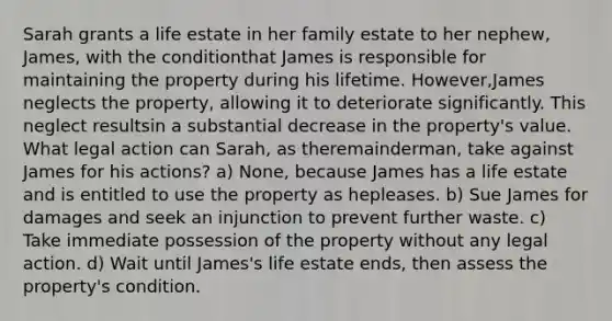 Sarah grants a life estate in her family estate to her nephew, James, with the conditionthat James is responsible for maintaining the property during his lifetime. However,James neglects the property, allowing it to deteriorate significantly. This neglect resultsin a substantial decrease in the property's value. What legal action can Sarah, as theremainderman, take against James for his actions? a) None, because James has a life estate and is entitled to use the property as hepleases. b) Sue James for damages and seek an injunction to prevent further waste. c) Take immediate possession of the property without any legal action. d) Wait until James's life estate ends, then assess the property's condition.