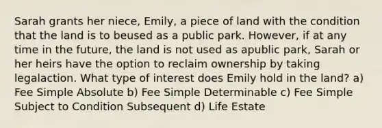 Sarah grants her niece, Emily, a piece of land with the condition that the land is to beused as a public park. However, if at any time in the future, the land is not used as apublic park, Sarah or her heirs have the option to reclaim ownership by taking legalaction. What type of interest does Emily hold in the land? a) Fee Simple Absolute b) Fee Simple Determinable c) Fee Simple Subject to Condition Subsequent d) Life Estate