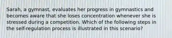 Sarah, a gymnast, evaluates her progress in gymnastics and becomes aware that she loses concentration whenever she is stressed during a competition. Which of the following steps in the self-regulation process is illustrated in this scenario?