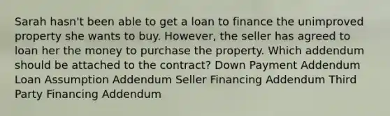 Sarah hasn't been able to get a loan to finance the unimproved property she wants to buy. However, the seller has agreed to loan her the money to purchase the property. Which addendum should be attached to the contract? Down Payment Addendum Loan Assumption Addendum Seller Financing Addendum Third Party Financing Addendum