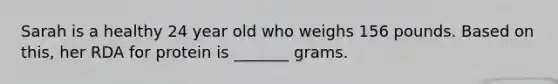 Sarah is a healthy 24 year old who weighs 156 pounds. Based on this, her RDA for protein is _______ grams.