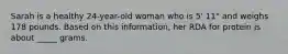Sarah is a healthy 24-year-old woman who is 5' 11" and weighs 178 pounds. Based on this information, her RDA for protein is about _____ grams.