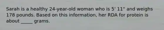 Sarah is a healthy 24-year-old woman who is 5' 11" and weighs 178 pounds. Based on this information, her RDA for protein is about _____ grams.