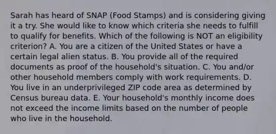 Sarah has heard of SNAP (Food Stamps) and is considering giving it a try. She would like to know which criteria she needs to fulfill to qualify for benefits. Which of the following is NOT an eligibility criterion? A. You are a citizen of the United States or have a certain legal alien status. B. You provide all of the required documents as proof of the household's situation. C. You and/or other household members comply with work requirements. D. You live in an underprivileged ZIP code area as determined by Census bureau data. E. Your household's monthly income does not exceed the income limits based on the number of people who live in the household.