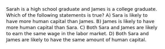 Sarah is a high school graduate and James is a college graduate. Which of the following statements is true? A) Sara is likely to have more human capital than James. B) James is likely to have more human capital than Sara. C) Both Sara and James are likely to earn the same wage in the labor market. D) Both Sara and James are likely to have the same amount of human capital.