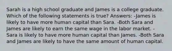 Sarah is a high school graduate and James is a college graduate. Which of the following statements is true? Answers: -James is likely to have more human capital than Sara. -Both Sara and James are likely to earn the same wage in the labor market. -Sara is likely to have more human capital than James. -Both Sara and James are likely to have the same amount of human capital.