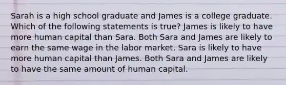 Sarah is a high school graduate and James is a college graduate. Which of the following statements is true? James is likely to have more human capital than Sara. Both Sara and James are likely to earn the same wage in the labor market. Sara is likely to have more human capital than James. Both Sara and James are likely to have the same amount of human capital.