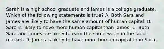 Sarah is a high school graduate and James is a college graduate. Which of the following statements is true? A. Both Sara and James are likely to have the same amount of human capital. B. Sara is likely to have more human capital than James. C. Both Sara and James are likely to earn the same wage in the labor market. D. James is likely to have more human capital than Sara.