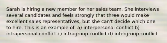 Sarah is hiring a new member for her sales team. She interviews several candidates and feels strongly that three would make excellent sales representatives, but she can't decide which one to hire. This is an example of: a) interpersonal conflict b) intrapersonal conflict c) intragroup conflict d) intergroup conflict