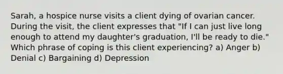 Sarah, a hospice nurse visits a client dying of ovarian cancer. During the visit, the client expresses that "If I can just live long enough to attend my daughter's graduation, I'll be ready to die." Which phrase of coping is this client experiencing? a) Anger b) Denial c) Bargaining d) Depression