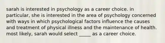 sarah is interested in psychology as a career choice. in particular, she is interested in the area of psychology concerned with ways in which psychological factors influence the causes and treatment of physical illness and the maintenance of health. most likely, sarah would select _____ as a career choice.