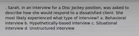 . Sarah, in an interview for a Disc Jockey position, was asked to describe how she would respond to a dissatisfied client. She most likely experienced what type of interview? a. Behavioral interview b. Hypothetically-based interview c. Situational interview d. Unstructured interview