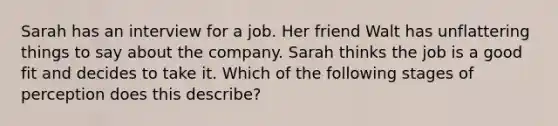 Sarah has an interview for a job. Her friend Walt has unflattering things to say about the company. Sarah thinks the job is a good fit and decides to take it. Which of the following stages of perception does this describe?